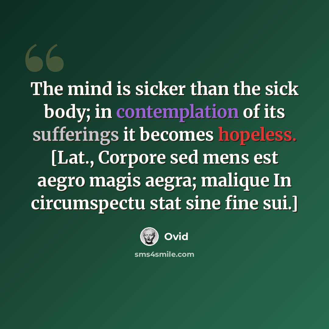 “The mind is sicker than the sick body; in contemplation of its sufferings it becomes hopeless. [Lat., Corpore sed mens est aegro magis aegra; malique In circumspectu stat sine fine sui.]” quote by Ovid