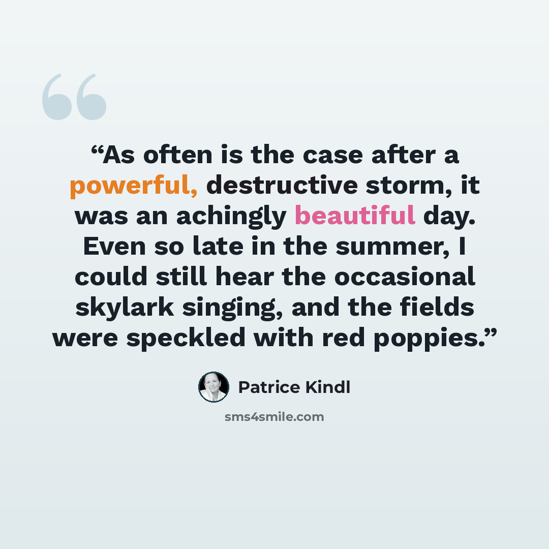 “As often is the case after a powerful, destructive storm, it was an achingly beautiful day. Even so late in the summer, I could still hear the occasional skylark singing, and the fields were speckled with red poppies.” quote by Patrice Kindl
