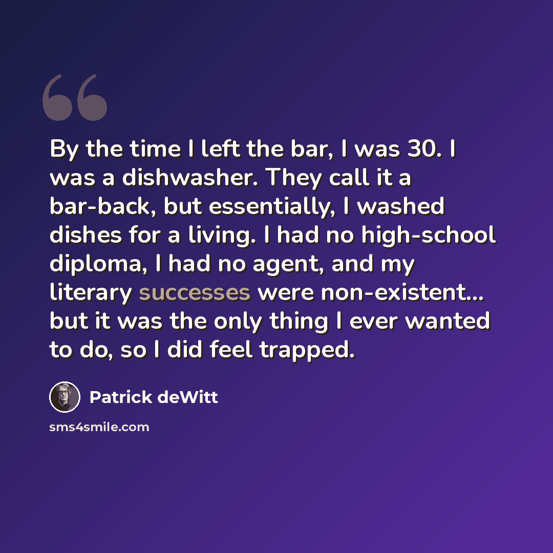 “By the time I left the bar, I was 30. I was a dishwasher. They call it a bar-back, but essentially, I washed dishes for a living. I had no high-school diploma, I had no agent, and my literary successes were non-existent... but it was the only thing I ever wanted to do, so I did feel trapped.” quote by Patrick deWitt