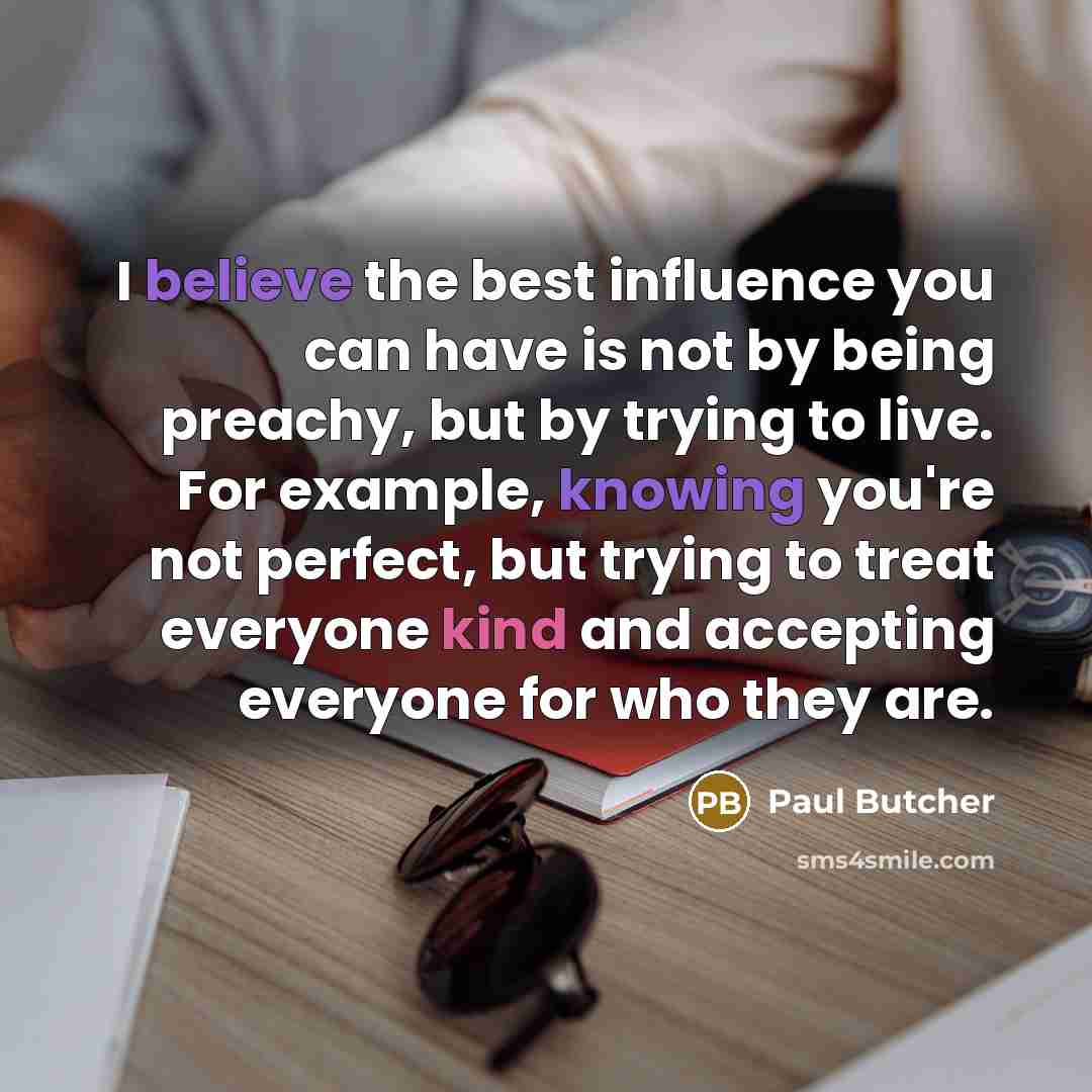 “I believe the best influence you can have is not by being preachy, but by trying to live. For example, knowing you're not perfect, but trying to treat everyone kind and accepting everyone for who they are.” quote by Paul Butcher