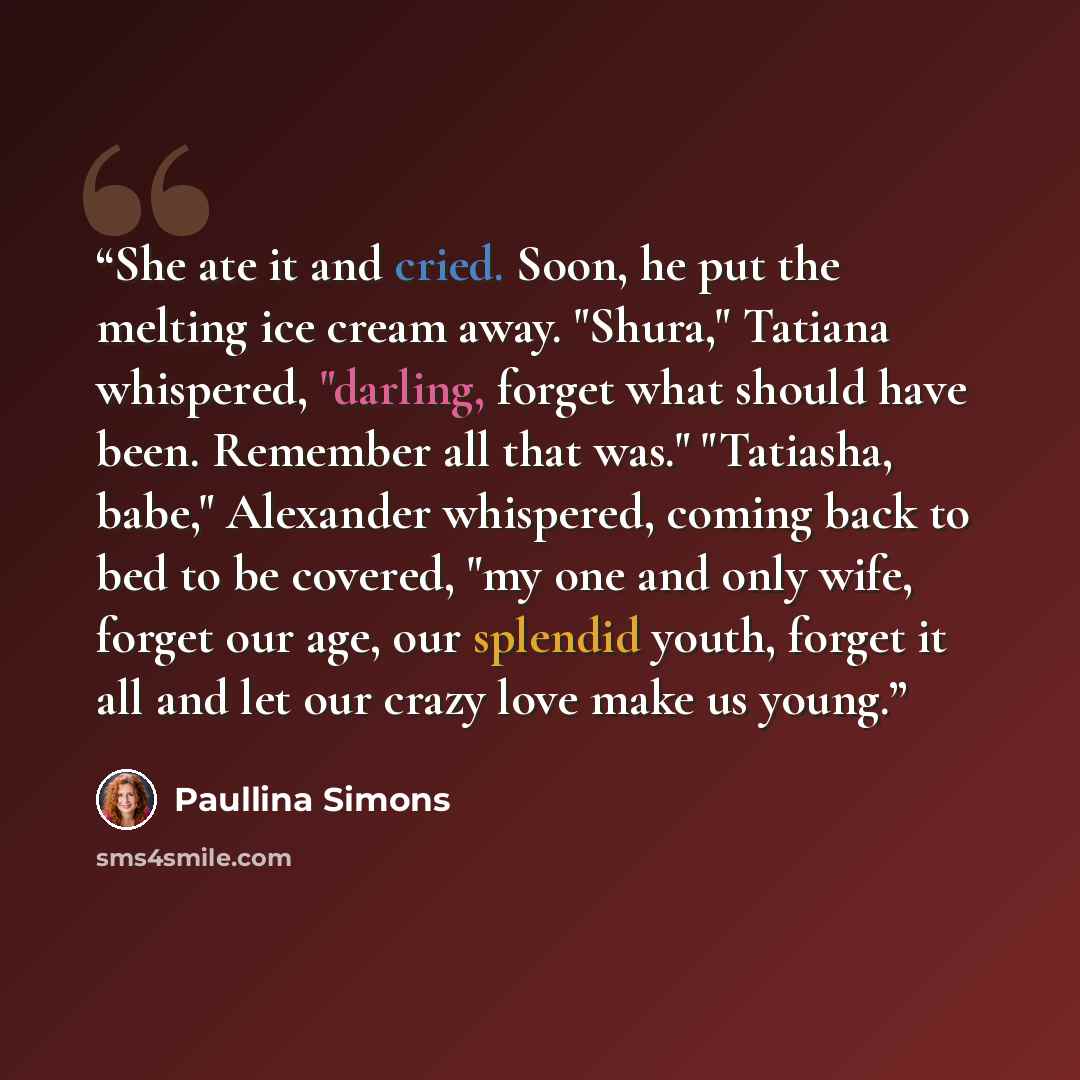 “She ate it and cried. Soon, he put the melting ice cream away. "Shura," Tatiana whispered, "darling, forget what should have been. Remember all that was." "Tatiasha, babe," Alexander whispered, coming back to bed to be covered, "my one and only wife, forget our age, our splendid youth, forget it…” quote by Paullina Simons