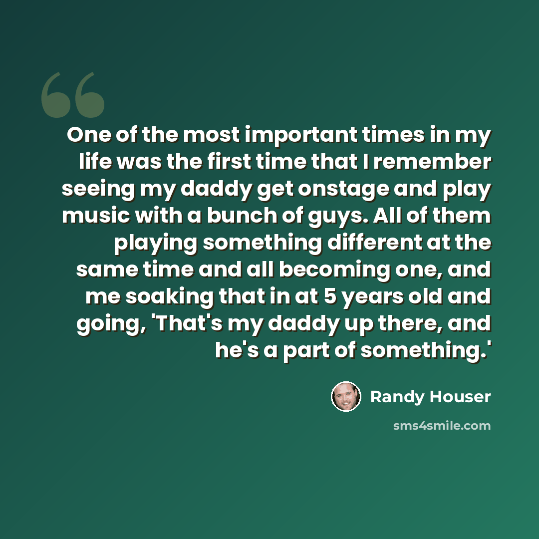 “One of the most important times in my life was the first time that I remember seeing my daddy get onstage and play music with a bunch of guys. All of them playing something different at the same time and all becoming one, and me soaking that in at 5 years old and going, 'That's my daddy up there…” quote by Randy Houser