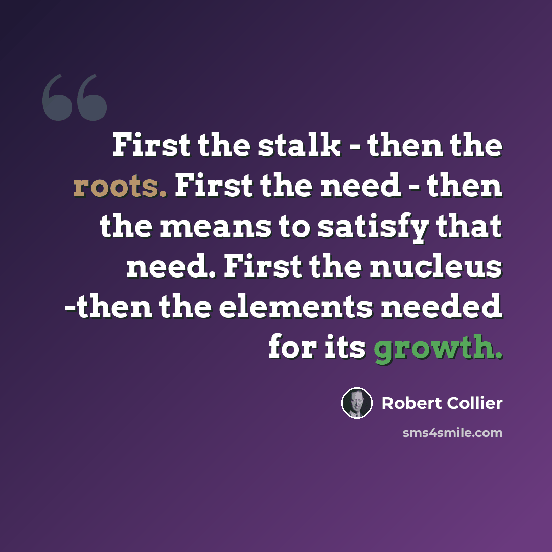 “First the stalk - then the roots. First the need - then the means to satisfy that need. First the nucleus -then the elements needed for its growth.” quote by Robert Collier
