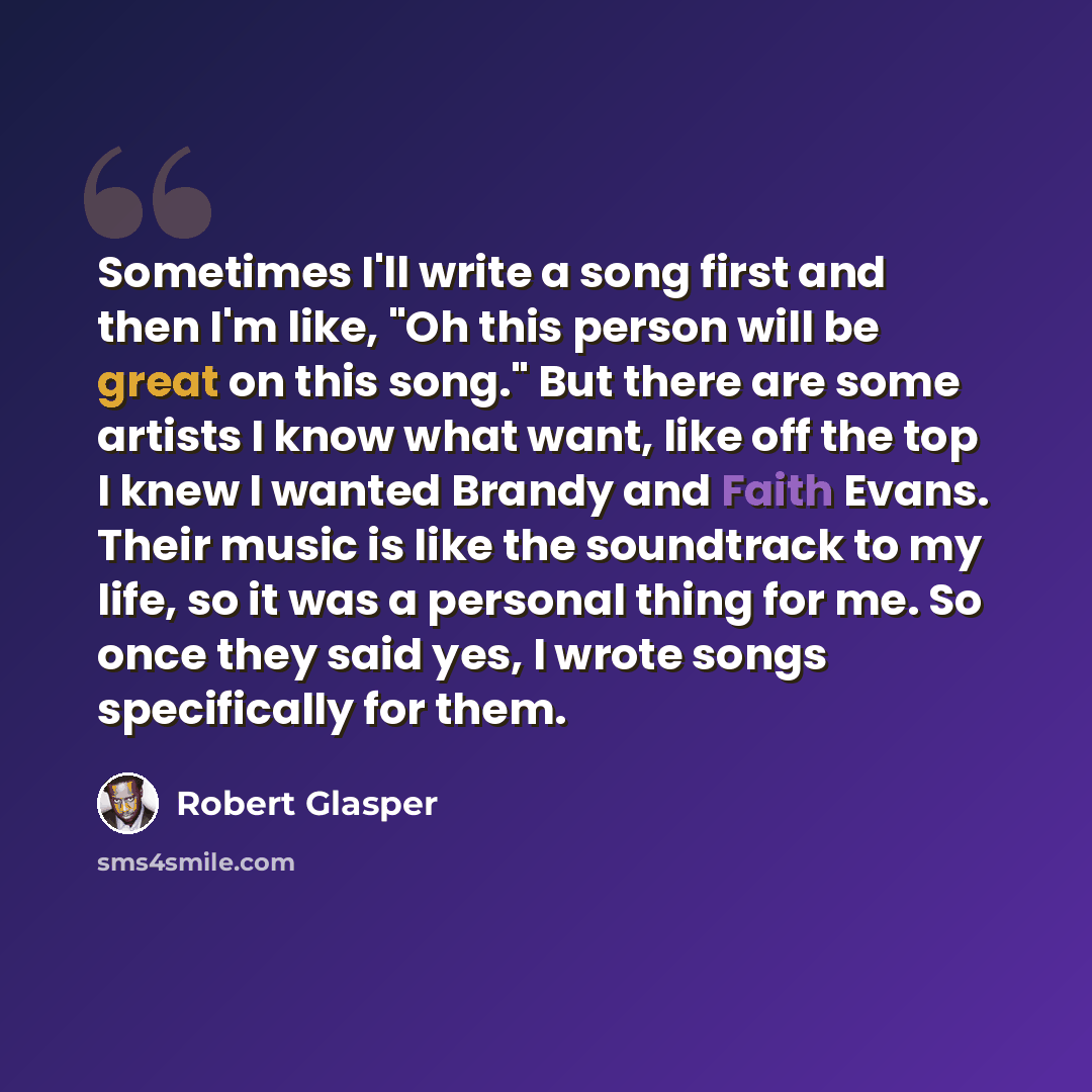 “Sometimes I'll write a song first and then I'm like, "Oh this person will be great on this song." But there are some artists I know what want, like off the top I knew I wanted Brandy and Faith Evans. Their music is like the soundtrack to my life, so it was a personal thing for me. So once they…” quote by Robert Glasper