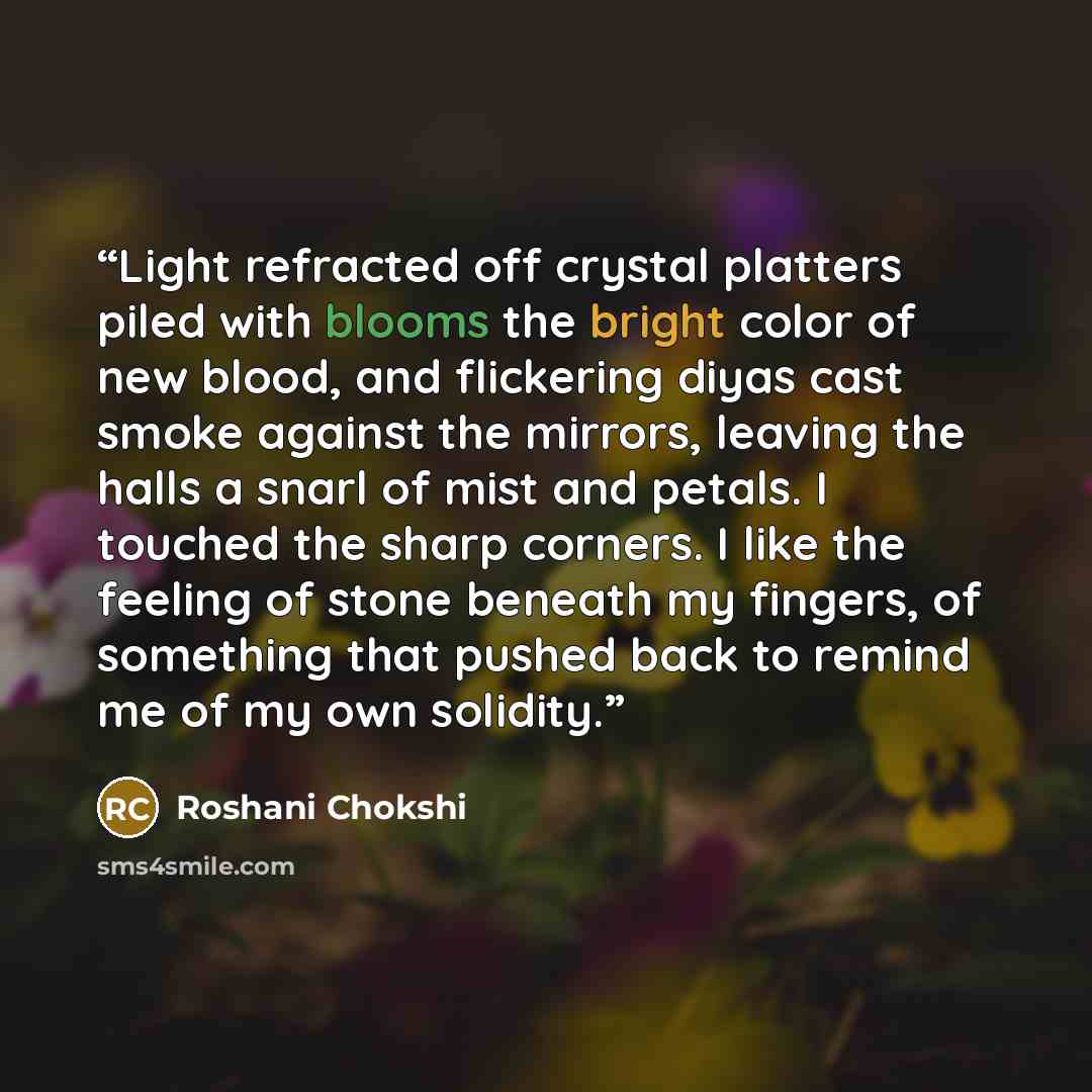 “Light refracted off crystal platters piled with blooms the bright color of new blood, and flickering diyas cast smoke against the mirrors, leaving the halls a snarl of mist and petals. I touched the sharp corners. I like the feeling of stone beneath my fingers, of something that pushed back to…” quote by Roshani Chokshi