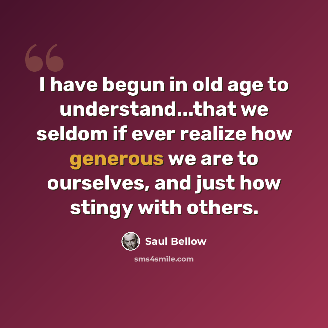 “I have begun in old age to understand...that we seldom if ever realize how generous we are to ourselves, and just how stingy with others.” quote by Saul Bellow