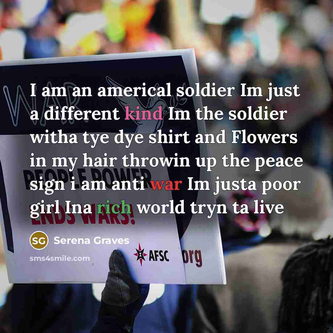 “I am an americal soldier Im just a different kind Im the soldier witha tye dye shirt and Flowers in my hair throwin up the peace sign i am anti war Im justa poor girl Ina rich world tryn ta live” quote by Serena Graves
