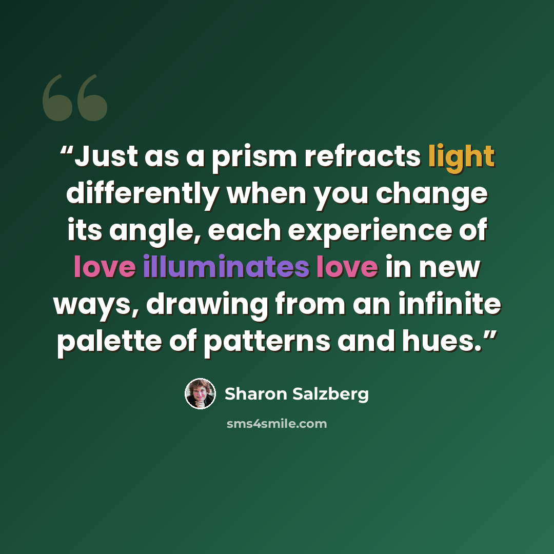 “Just as a prism refracts light differently when you change its angle, each experience of love illuminates love in new ways, drawing from an infinite palette of patterns and hues.” quote by Sharon Salzberg
