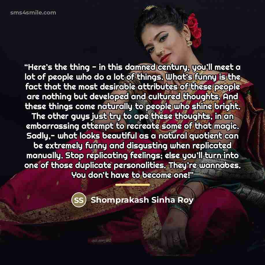 “Here’s the thing - in this damned century, you’ll meet a lot of people who do a lot of things. What’s funny is the fact that the most desirable attributes of these people are nothing but developed and cultured thoughts. And these things come naturally to people who shine bright. The other guys…” quote by Shomprakash Sinha Roy