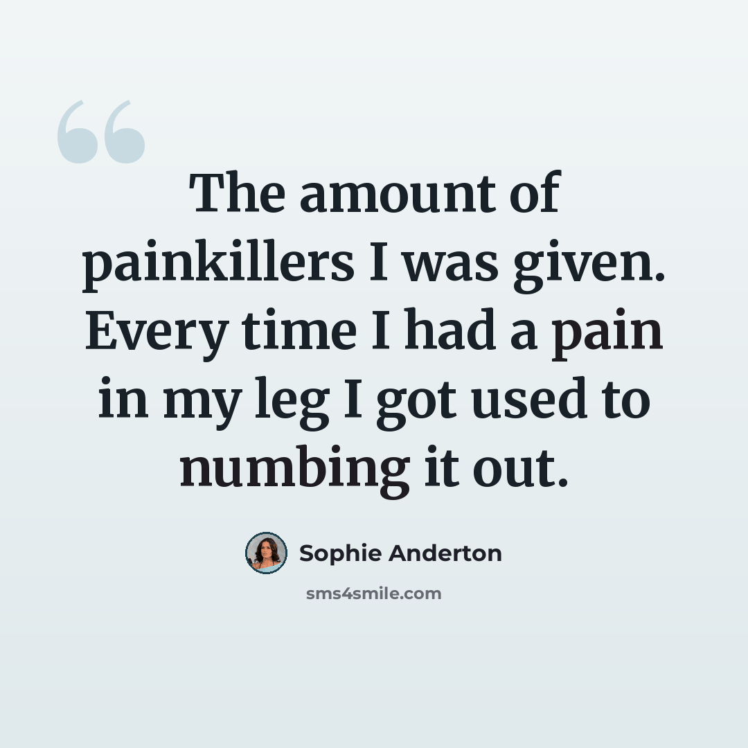 “The amount of painkillers I was given. Every time I had a pain in my leg I got used to numbing it out.” quote by Sophie Anderton