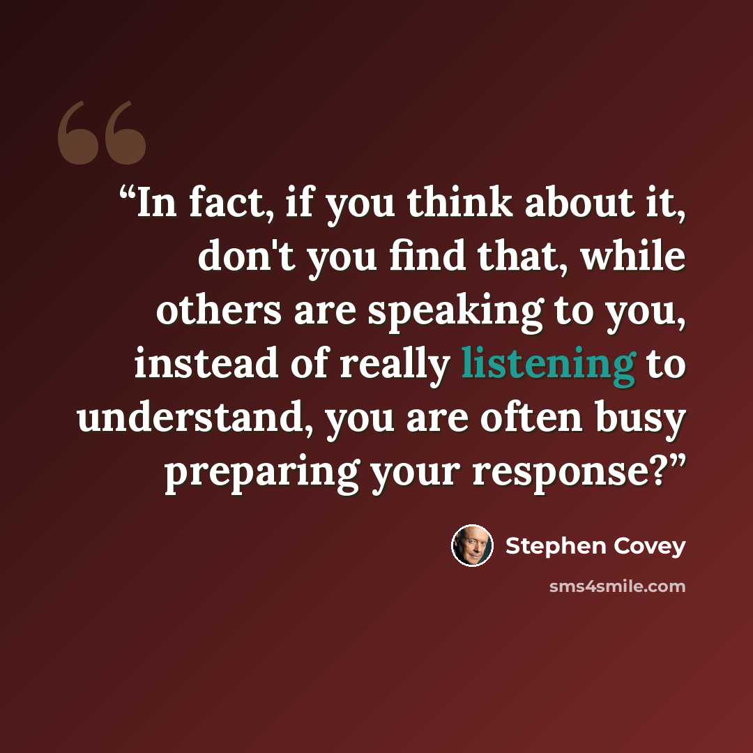 “In fact, if you think about it, don't you find that, while others are speaking to you, instead of really listening to understand, you are often busy preparing your response?” quote by Stephen Covey