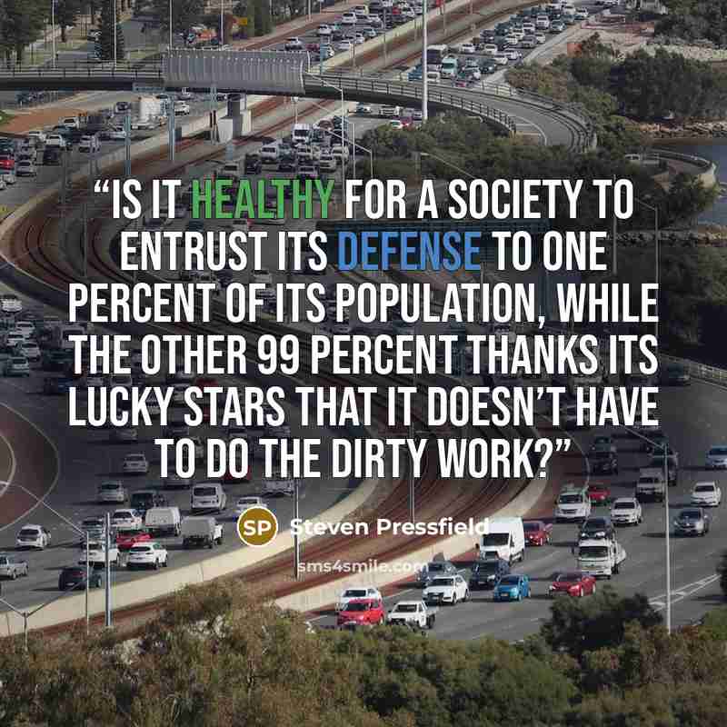 “Is it healthy for a society to entrust its defense to one percent of its population, while the other 99 percent thanks its lucky stars that it doesn’t have to do the dirty work?” quote by Steven Pressfield