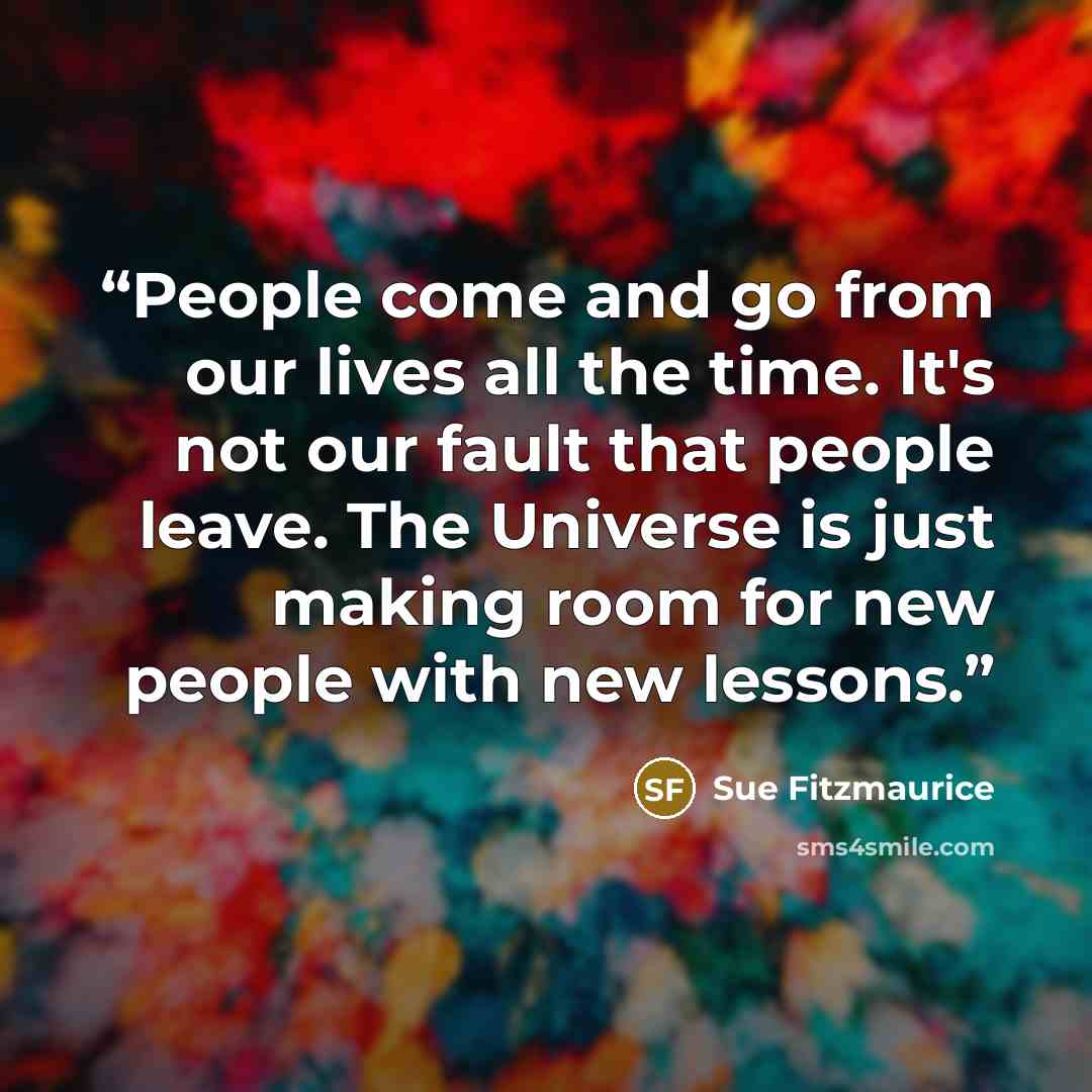 “People come and go from our lives all the time. It's not our fault that people leave. The Universe is just making room for new people with new lessons.” quote by Sue Fitzmaurice