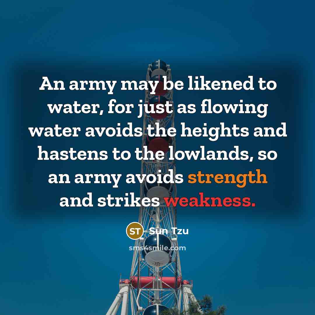 “An army may be likened to water, for just as flowing water avoids the heights and hastens to the lowlands, so an army avoids strength and strikes weakness.” quote by Sun Tzu