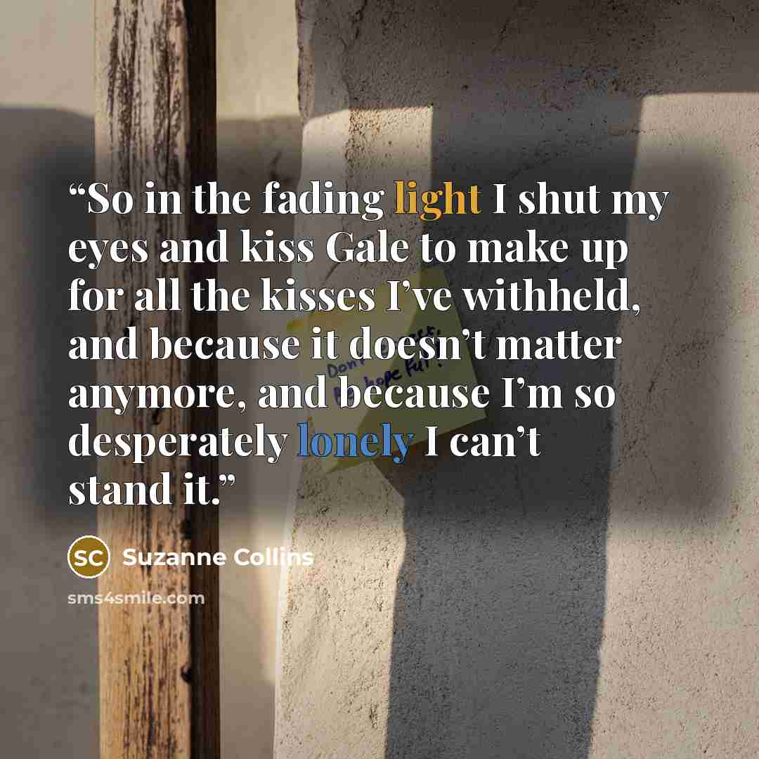 “So in the fading light I shut my eyes and kiss Gale to make up for all the kisses I’ve withheld, and because it doesn’t matter anymore, and because I’m so desperately lonely I can’t stand it.” quote by Suzanne Collins