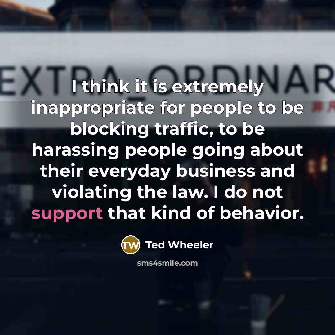 “I think it is extremely inappropriate for people to be blocking traffic, to be harassing people going about their everyday business and violating the law. I do not support that kind of behavior.” quote by Ted Wheeler
