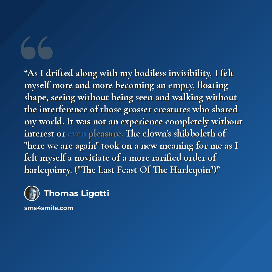 “As I drifted along with my bodiless invisibility, I felt myself more and more becoming an empty, floating shape, seeing without being seen and walking without the interference of those grosser creatures who shared my world. It was not an experience completely without interest or even pleasure. The…” quote by Thomas Ligotti