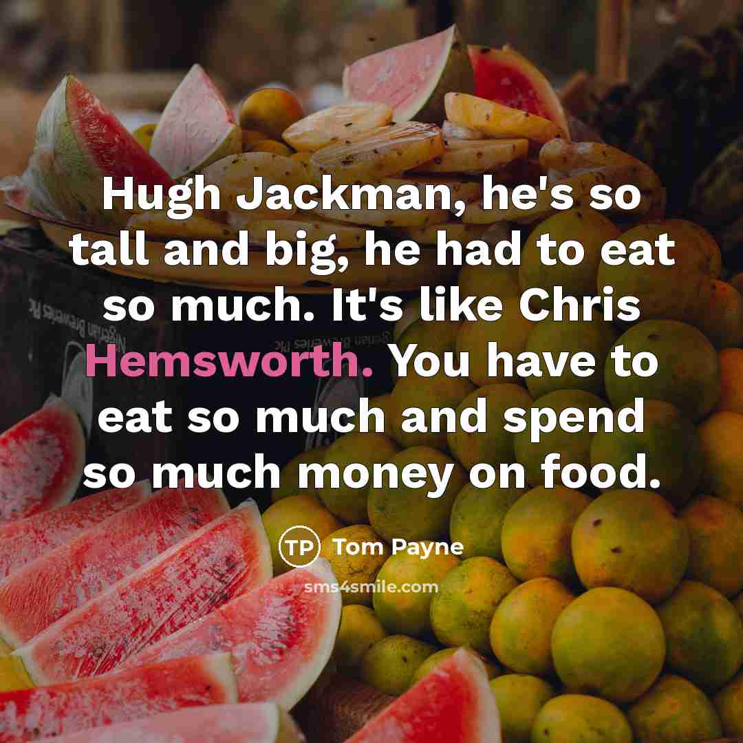“Hugh Jackman, he's so tall and big, he had to eat so much. It's like Chris Hemsworth. You have to eat so much and spend so much money on food.” quote by Tom Payne