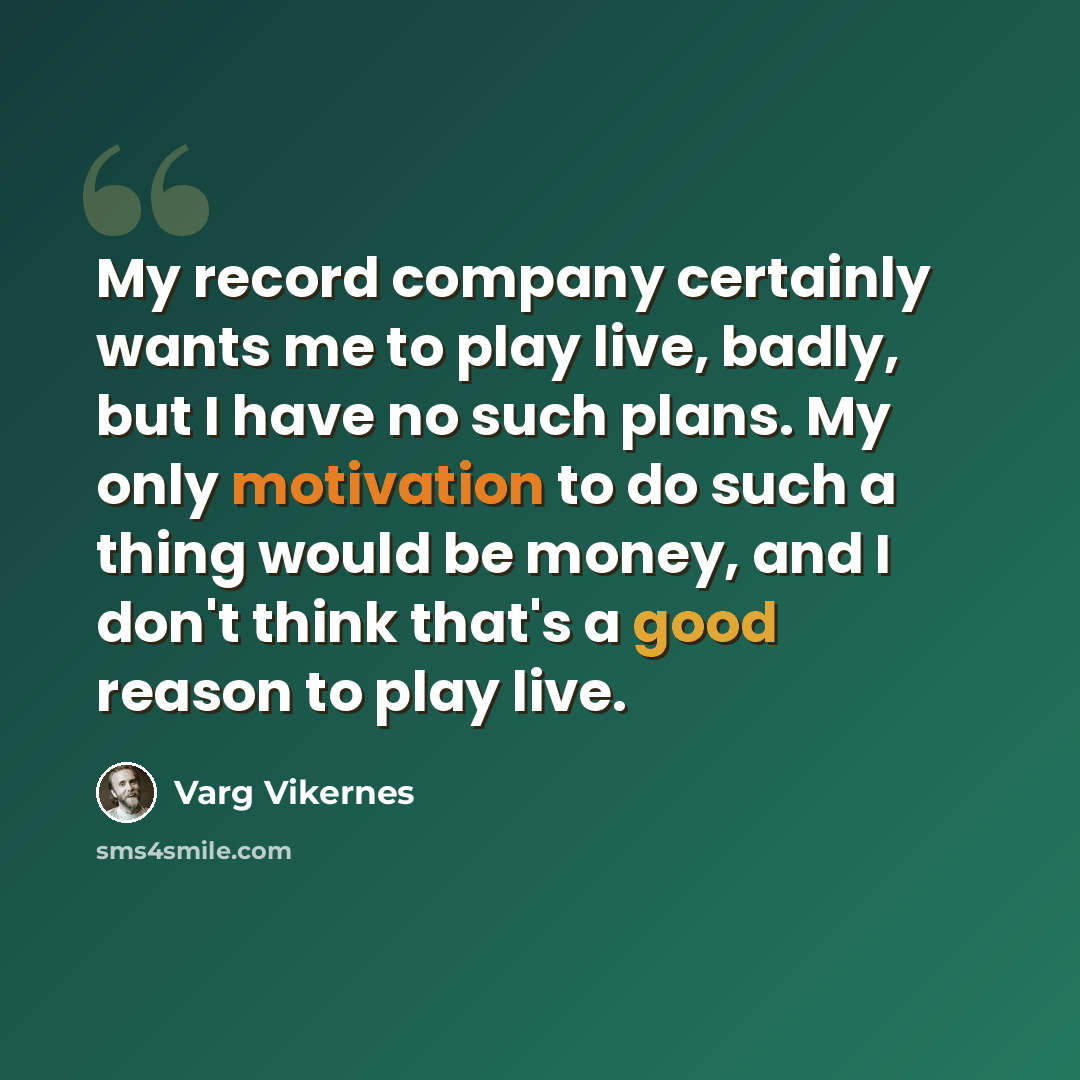 “My record company certainly wants me to play live, badly, but I have no such plans. My only motivation to do such a thing would be money, and I don't think that's a good reason to play live.” quote by Varg Vikernes