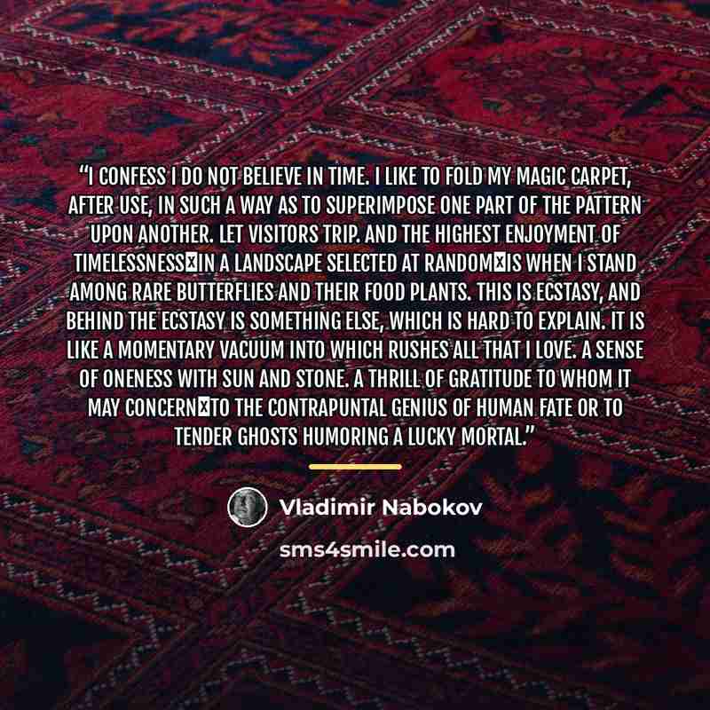 “I confess I do not believe in time. I like to fold my magic carpet, after use, in such a way as to superimpose one part of the pattern upon another. Let visitors trip. And the highest enjoyment of timelessness―in a landscape selected at random―is when I stand among rare butterflies and their food…” quote by Vladimir Nabokov