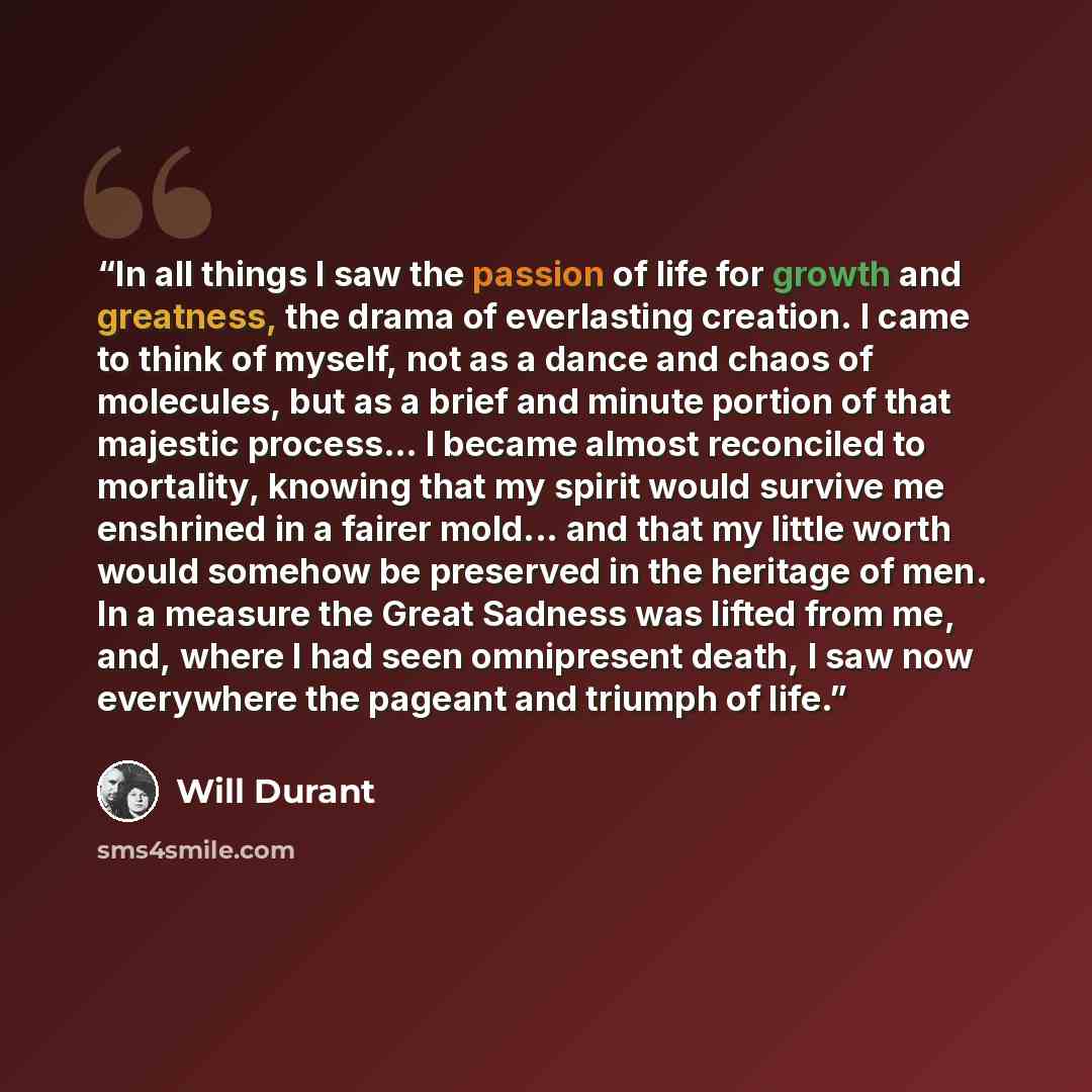 “In all things I saw the passion of life for growth and greatness, the drama of everlasting creation. I came to think of myself, not as a dance and chaos of molecules, but as a brief and minute portion of that majestic process... I became almost reconciled to mortality, knowing that my spirit would…” quote by Will Durant