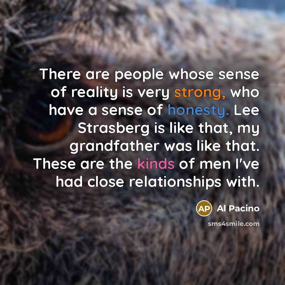 “There are people whose sense of reality is very strong, who have a sense of honesty. Lee Strasberg is like that, my grandfather was like that. These are the kinds of men I've had close relationships with.” quote by Al Pacino
