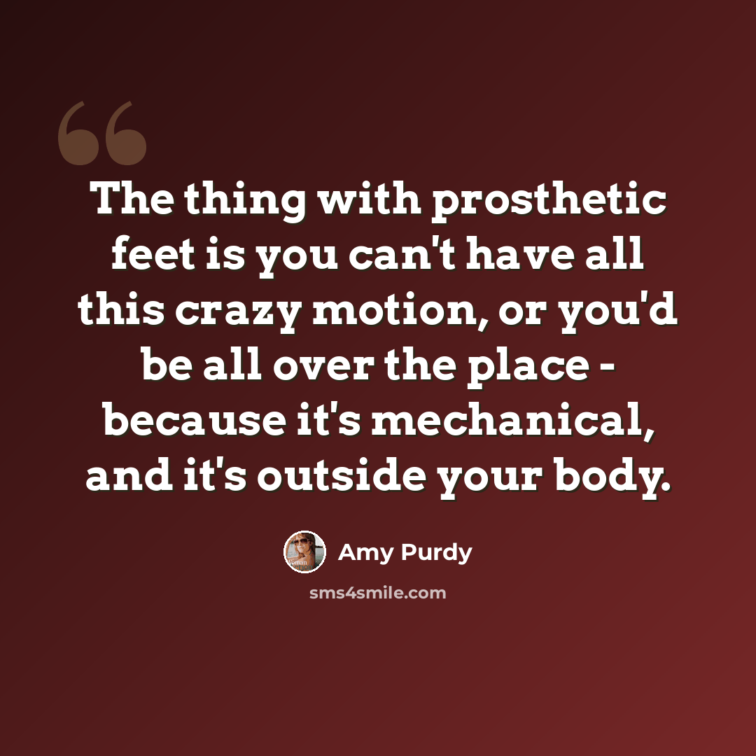 “The thing with prosthetic feet is you can't have all this crazy motion, or you'd be all over the place - because it's mechanical, and it's outside your body.” quote by Amy Purdy
