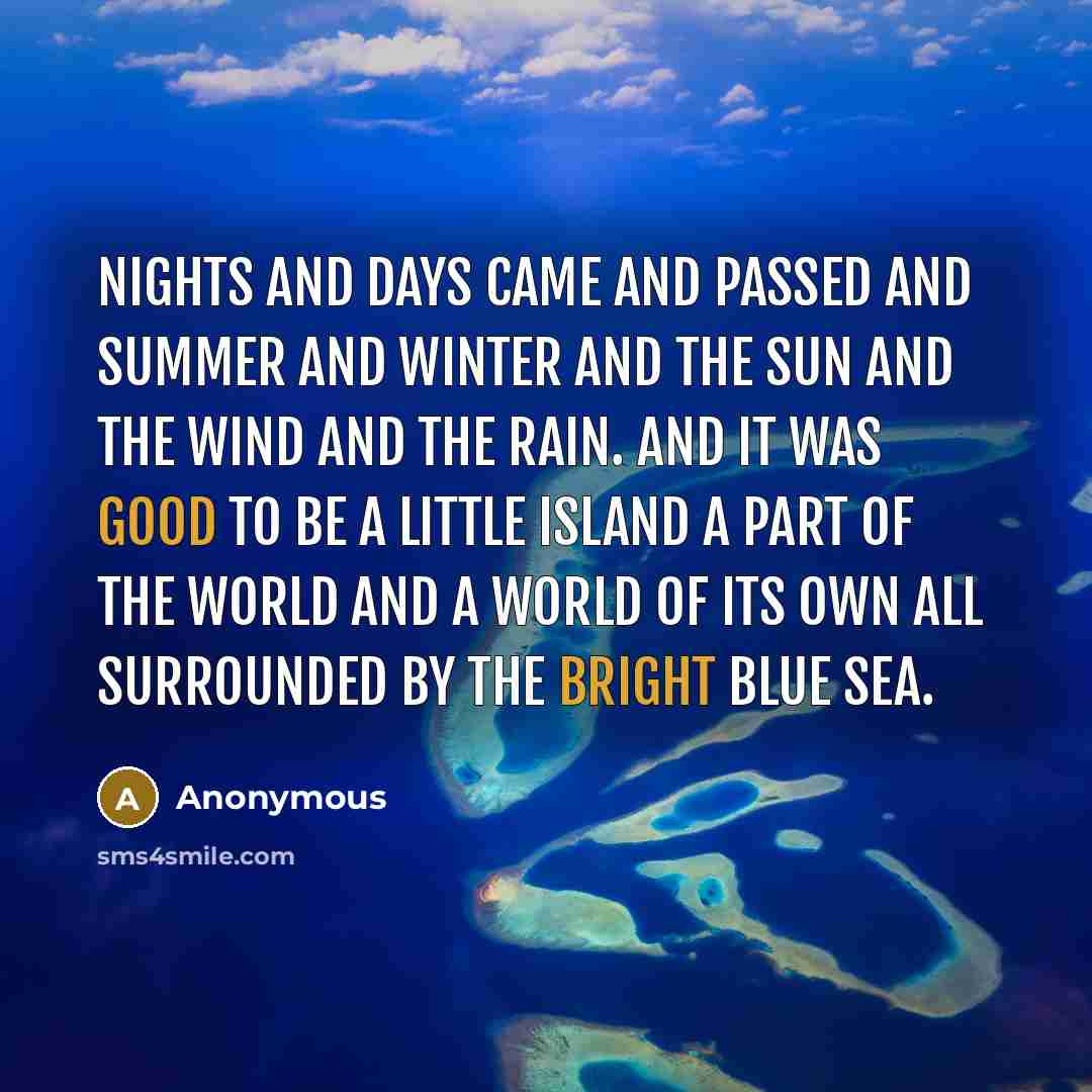 “nights and days came and passed and summer and winter and the sun and the wind and the rain. and it was good to be a little island a part of the world and a world of its own all surrounded by the bright blue sea.” quote by Anonymous