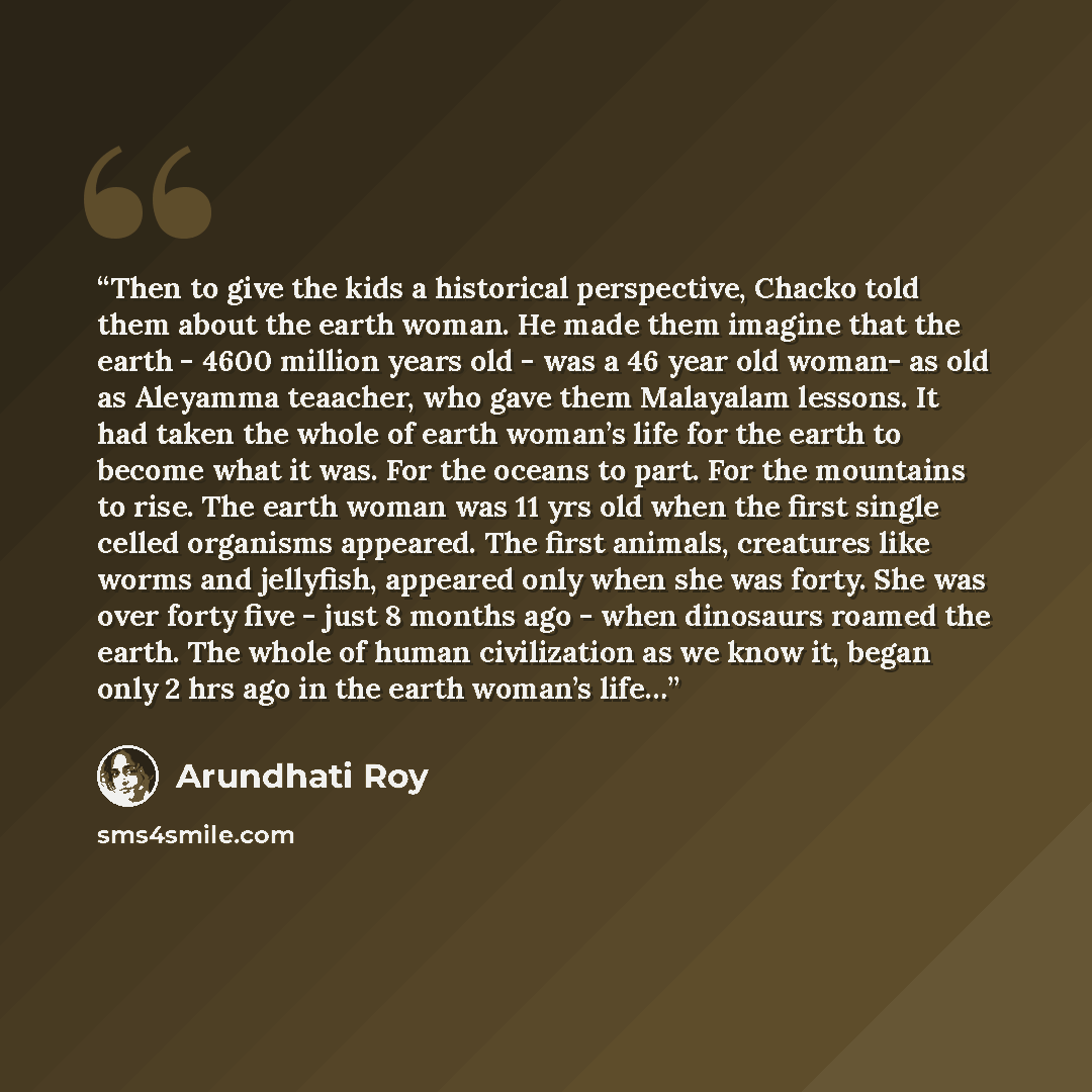 “Then to give the kids a historical perspective, Chacko told them about the earth woman. He made them imagine that the earth - 4600 million years old - was a 46 year old woman- as old as Aleyamma teaacher, who gave them Malayalam lessons. It had taken the whole of earth woman’s life for the earth…” quote by Arundhati Roy