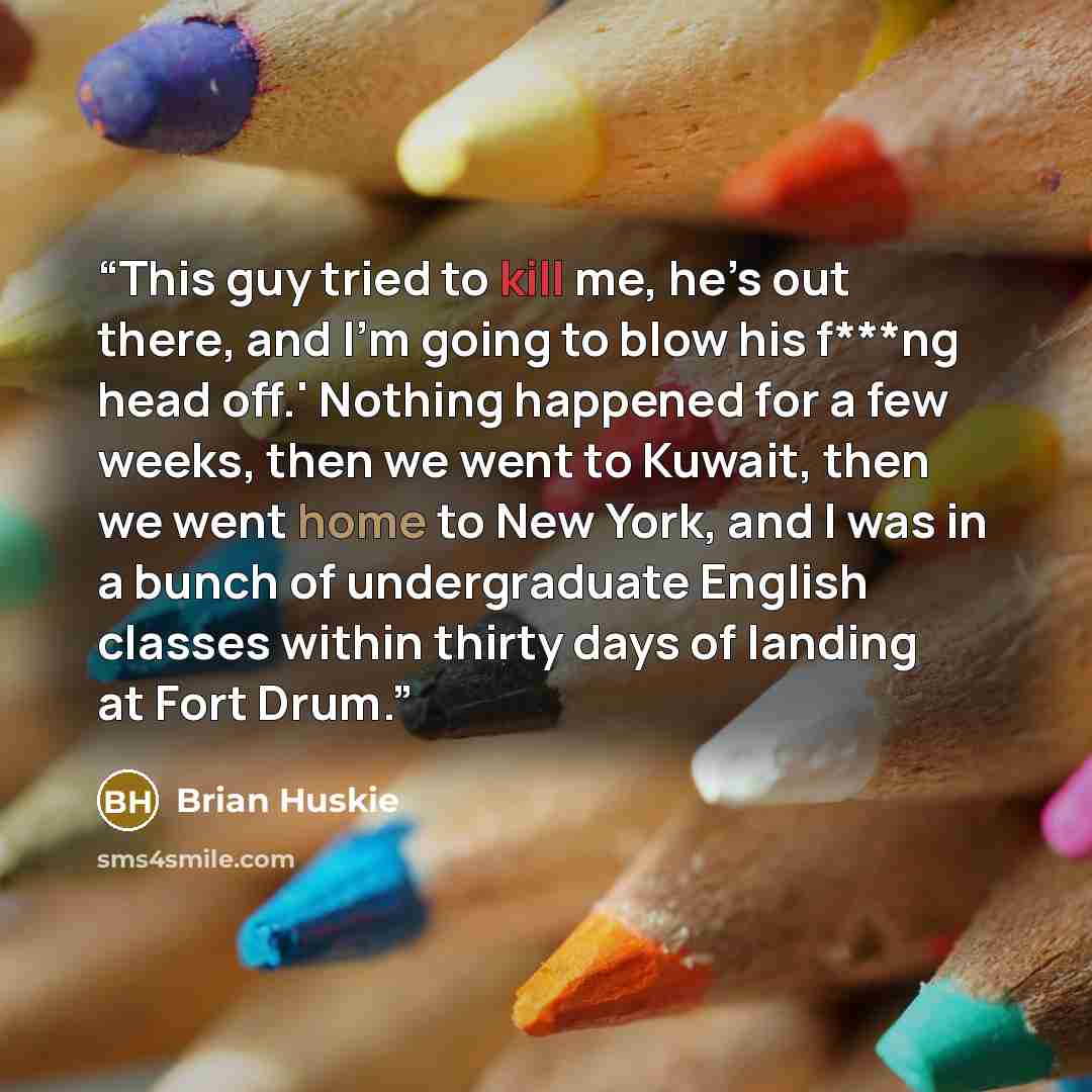 “This guy tried to kill me, he’s out there, and I’m going to blow his f***ng head off.' Nothing happened for a few weeks, then we went to Kuwait, then we went home to New York, and I was in a bunch of undergraduate English classes within thirty days of landing at Fort Drum.” quote by Brian Huskie