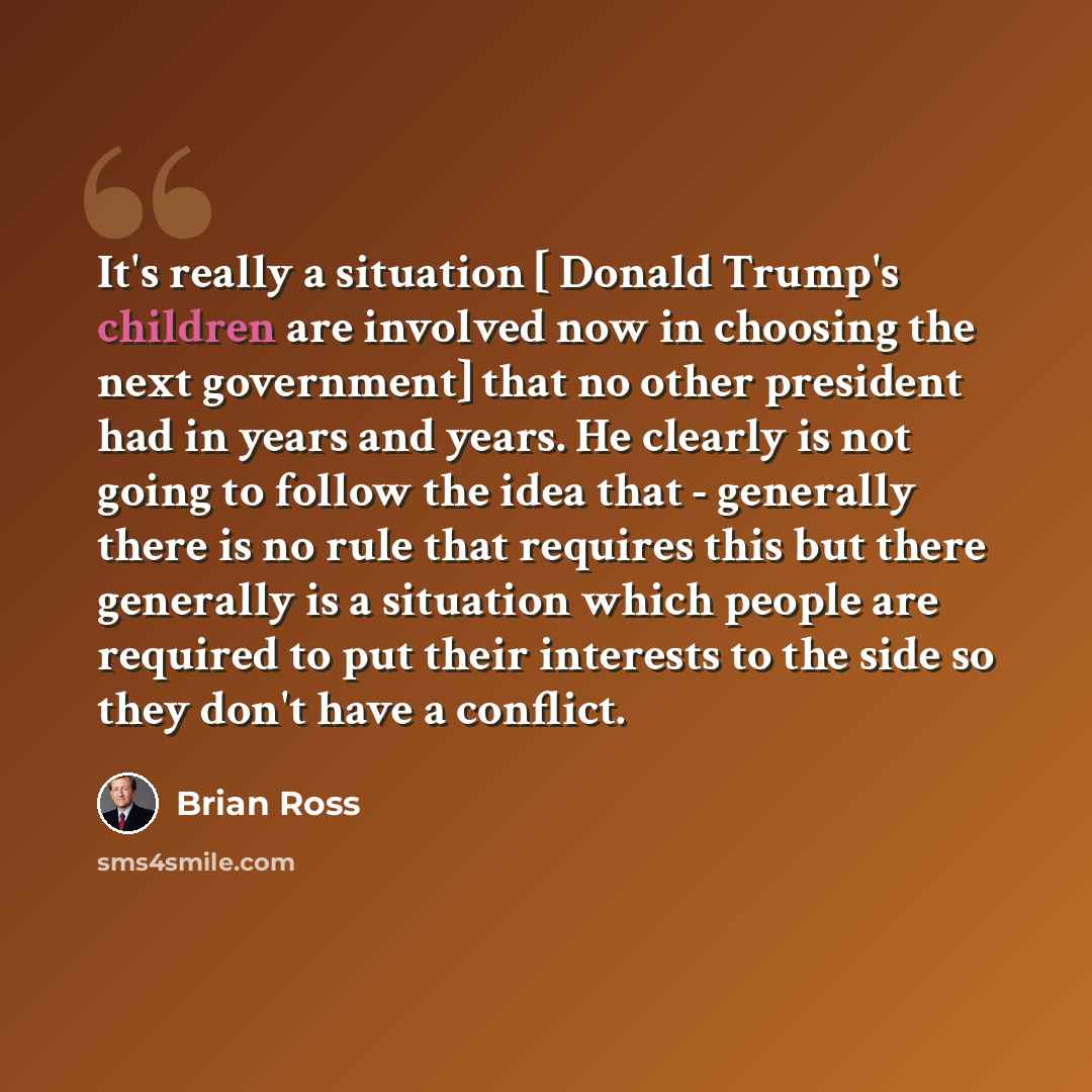“It's really a situation [ Donald Trump's children are involved now in choosing the next government] that no other president had in years and years. He clearly is not going to follow the idea that - generally there is no rule that requires this but there generally is a situation which people are…” quote by Brian Ross