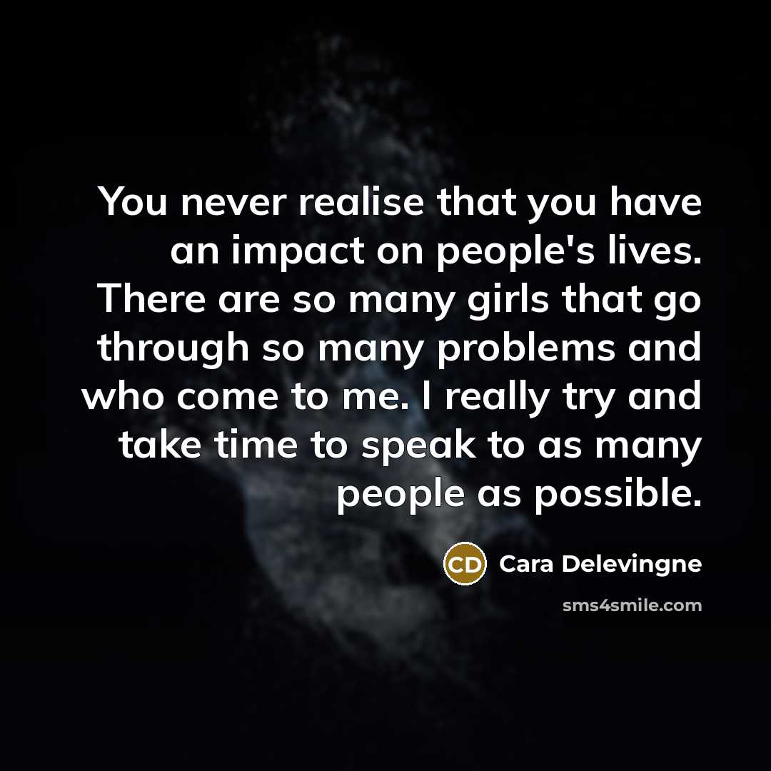 “You never realise that you have an impact on people's lives. There are so many girls that go through so many problems and who come to me. I really try and take time to speak to as many people as possible.” quote by Cara Delevingne