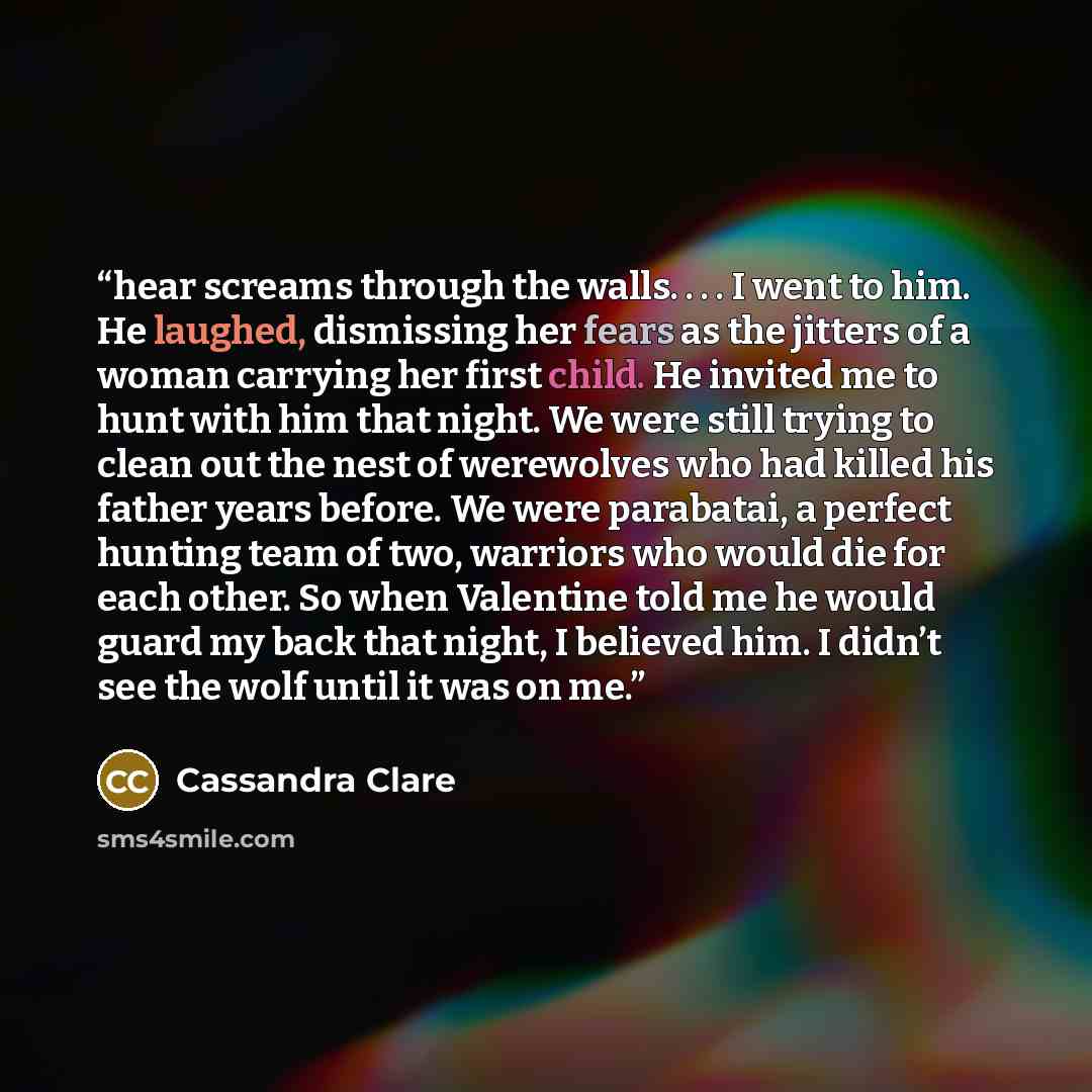 “hear screams through the walls. . . . I went to him. He laughed, dismissing her fears as the jitters of a woman carrying her first child. He invited me to hunt with him that night. We were still trying to clean out the nest of werewolves who had killed his father years before. We were parabatai, a…” quote by Cassandra Clare
