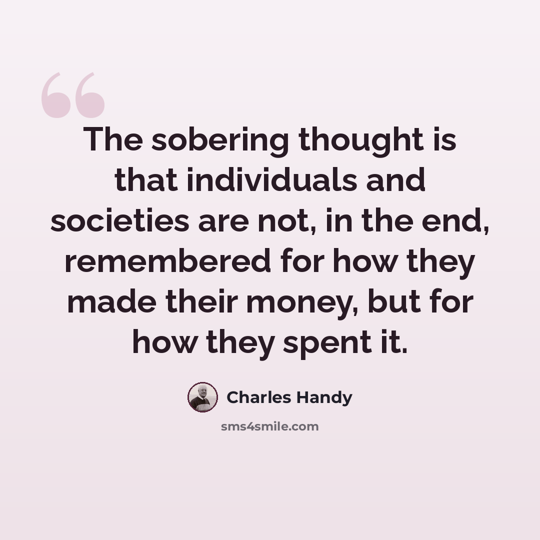 “The sobering thought is that individuals and societies are not, in the end, remembered for how they made their money, but for how they spent it.” quote by Charles Handy