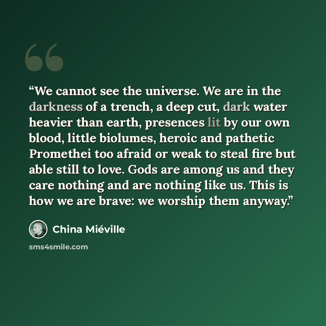 “We cannot see the universe. We are in the darkness of a trench, a deep cut, dark water heavier than earth, presences lit by our own blood, little biolumes, heroic and pathetic Promethei too afraid or weak to steal fire but able still to love. Gods are among us and they care nothing and are nothing…” quote by China Miéville