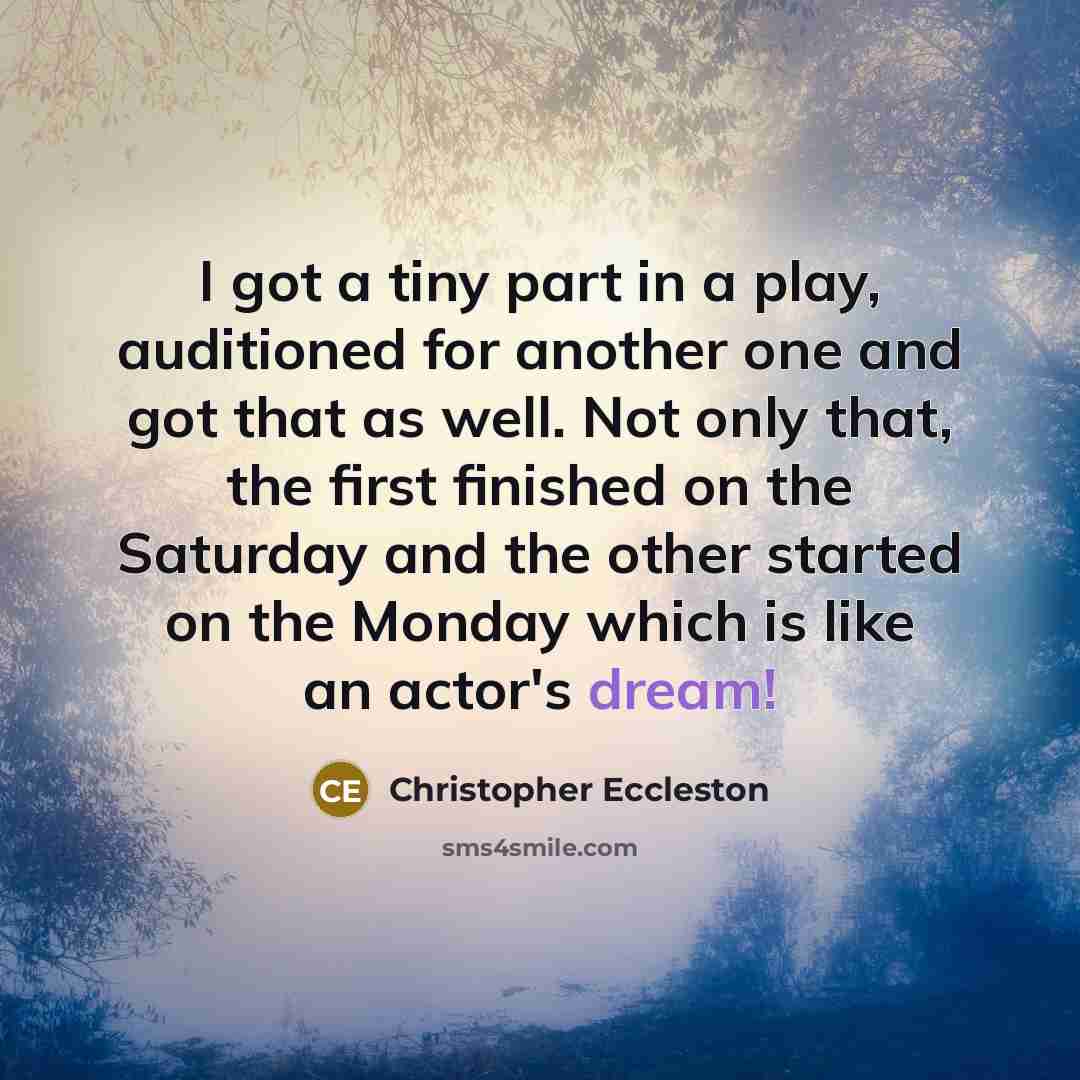 “I got a tiny part in a play, auditioned for another one and got that as well. Not only that, the first finished on the Saturday and the other started on the Monday which is like an actor's dream!” quote by Christopher Eccleston
