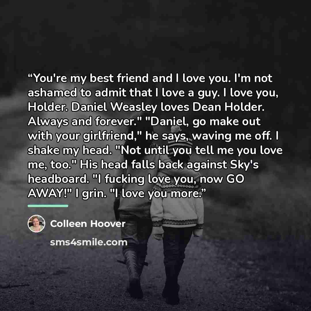 “You're my best friend and I love you. I'm not ashamed to admit that I love a guy. I love you, Holder. Daniel Weasley loves Dean Holder. Always and forever." "Daniel, go make out with your girlfriend," he says, waving me off. I shake my head. "Not until you tell me you love me, too." His head falls…” quote by Colleen Hoover