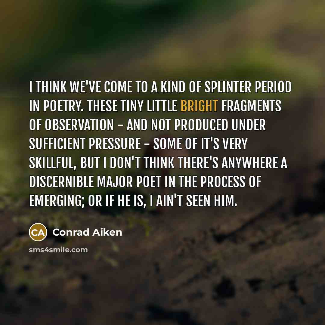 “I think we've come to a kind of splinter period in poetry. These tiny little bright fragments of observation - and not produced under sufficient pressure - some of it's very skillful, but I don't think there's anywhere a discernible major poet in the process of emerging; or if he is, I ain't seen…” quote by Conrad Aiken