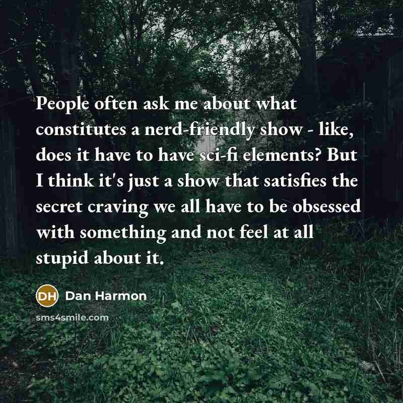 “People often ask me about what constitutes a nerd-friendly show - like, does it have to have sci-fi elements? But I think it's just a show that satisfies the secret craving we all have to be obsessed with something and not feel at all stupid about it.” quote by Dan Harmon