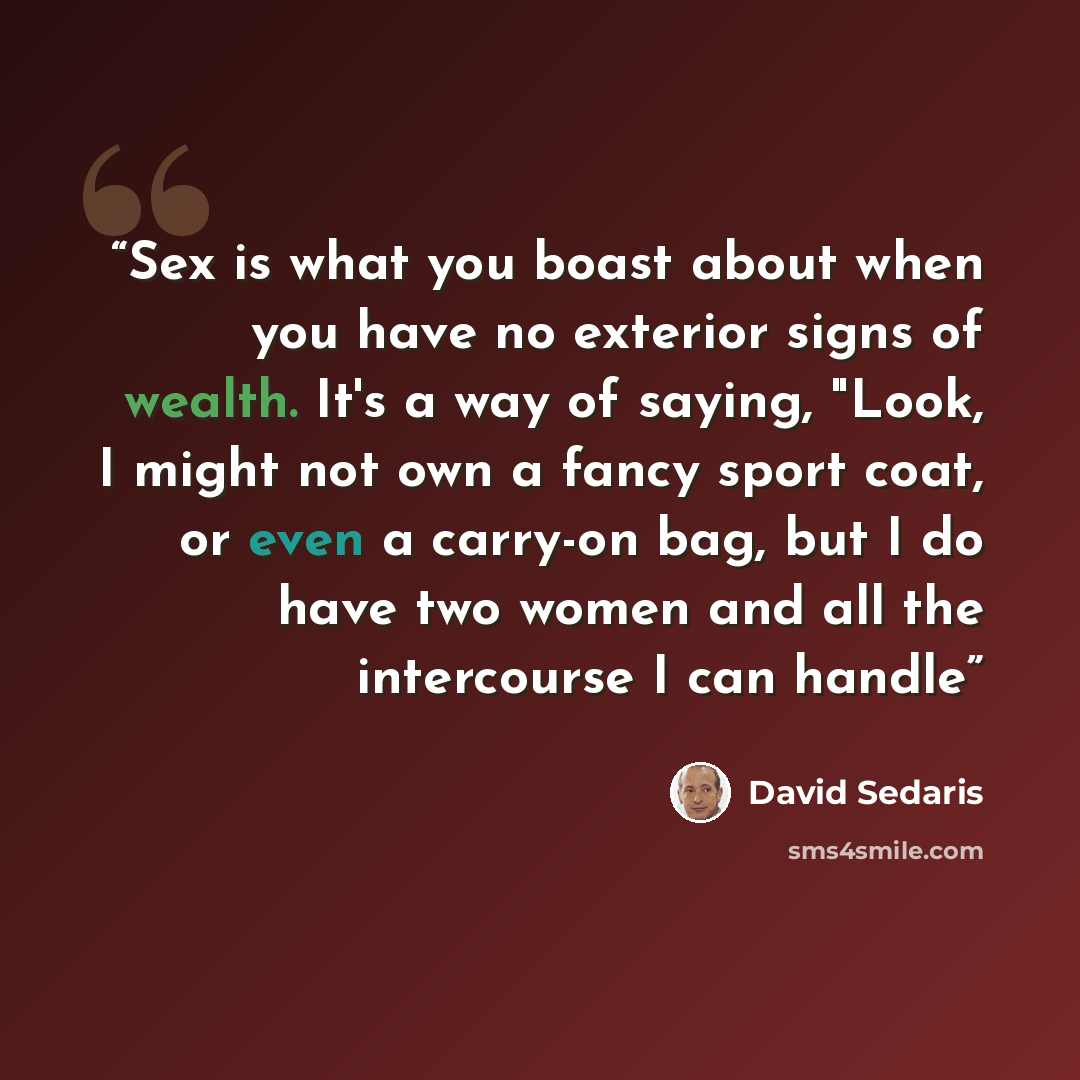 “Sex is what you boast about when you have no exterior signs of wealth. It's a way of saying, "Look, I might not own a fancy sport coat, or even a carry-on bag, but I do have two women and all the intercourse I can handle” quote by David Sedaris