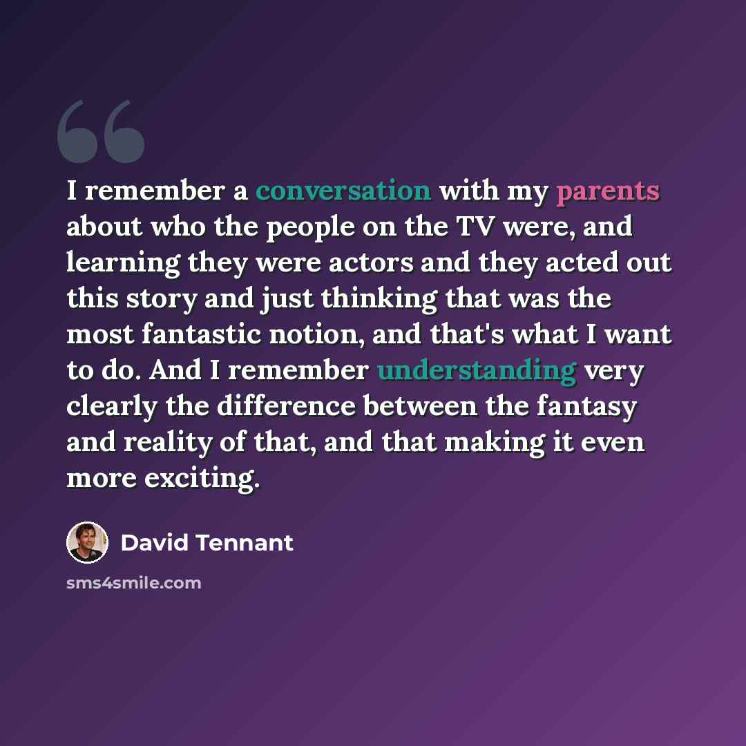 “I remember a conversation with my parents about who the people on the TV were, and learning they were actors and they acted out this story and just thinking that was the most fantastic notion, and that's what I want to do. And I remember understanding very clearly the difference between the…” quote by David Tennant