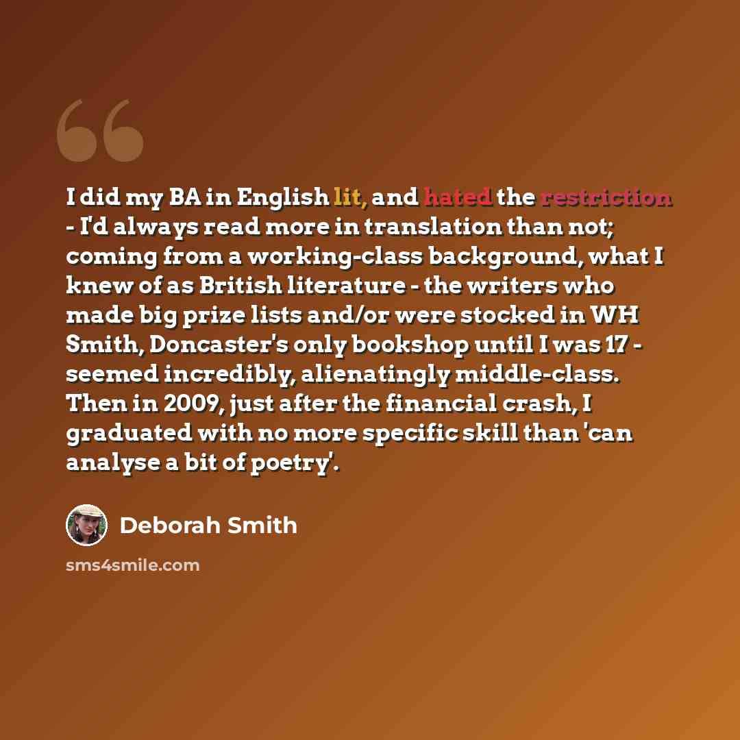 “I did my BA in English lit, and hated the restriction - I'd always read more in translation than not; coming from a working-class background, what I knew of as British literature - the writers who made big prize lists and/or were stocked in WH Smith, Doncaster's only bookshop until I was 17…” quote by Deborah Smith