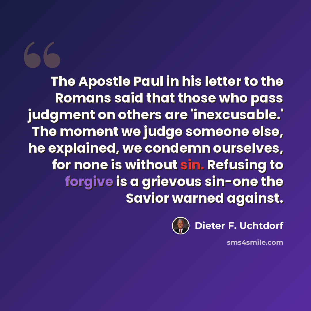 “The Apostle Paul in his letter to the Romans said that those who pass judgment on others are 'inexcusable.' The moment we judge someone else, he explained, we condemn ourselves, for none is without sin. Refusing to forgive is a grievous sin-one the Savior warned against.” quote by Dieter F. Uchtdorf