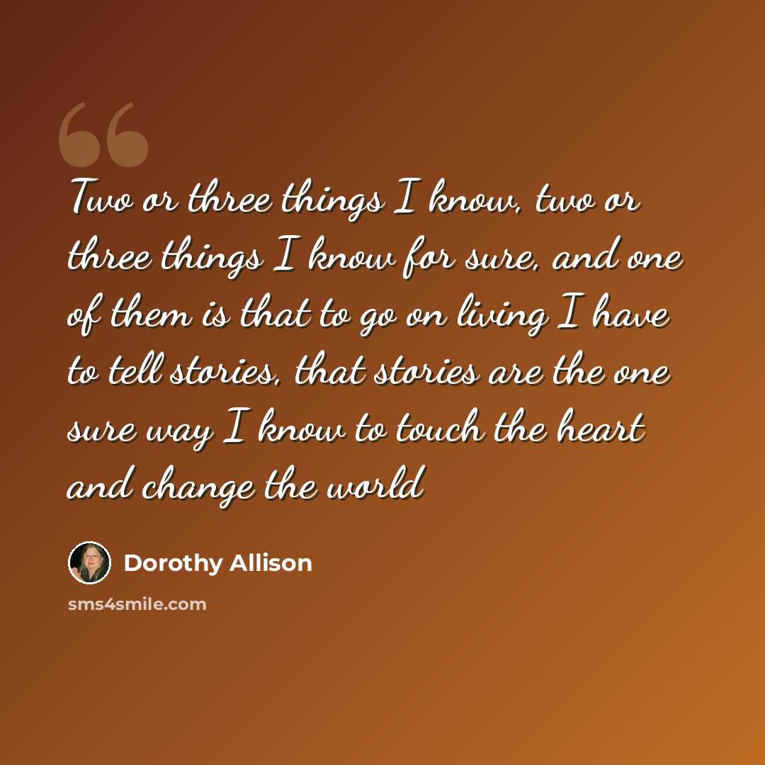 “Two or three things I know, two or three things I know for sure, and one of them is that to go on living I have to tell stories, that stories are the one sure way I know to touch the heart and change the world” quote by Dorothy Allison