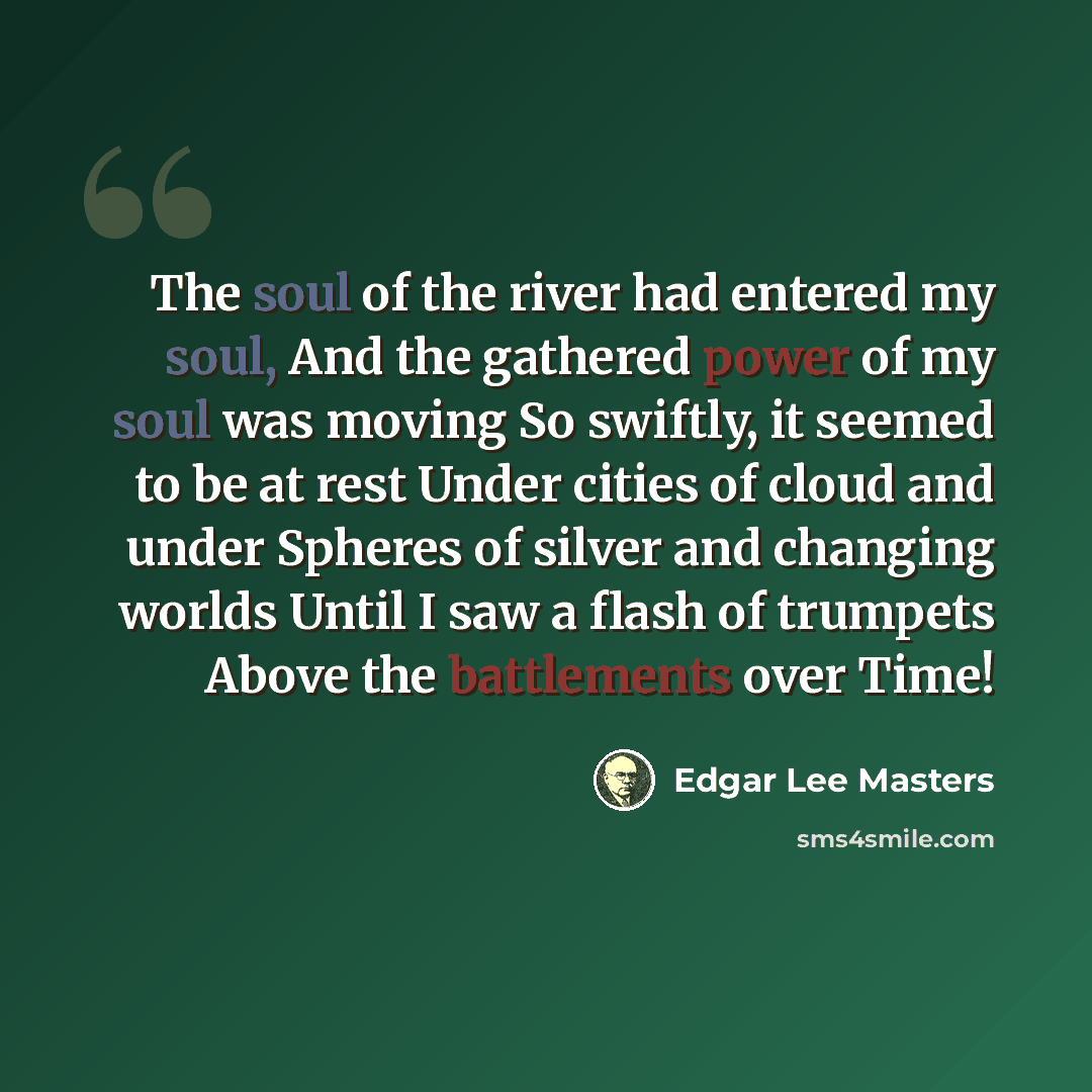 “The soul of the river had entered my soul, And the gathered power of my soul was moving So swiftly, it seemed to be at rest Under cities of cloud and under Spheres of silver and changing worlds Until I saw a flash of trumpets Above the battlements over Time!” quote by Edgar Lee Masters
