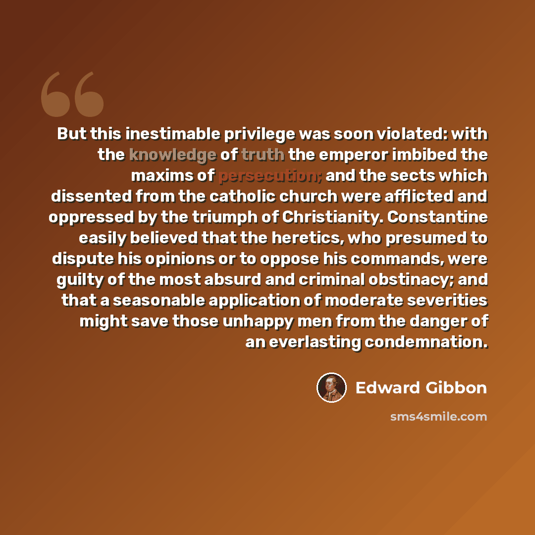 “But this inestimable privilege was soon violated: with the knowledge of truth the emperor imbibed the maxims of persecution; and the sects which dissented from the catholic church were afflicted and oppressed by the triumph of Christianity. Constantine easily believed that the heretics, who…” quote by Edward Gibbon