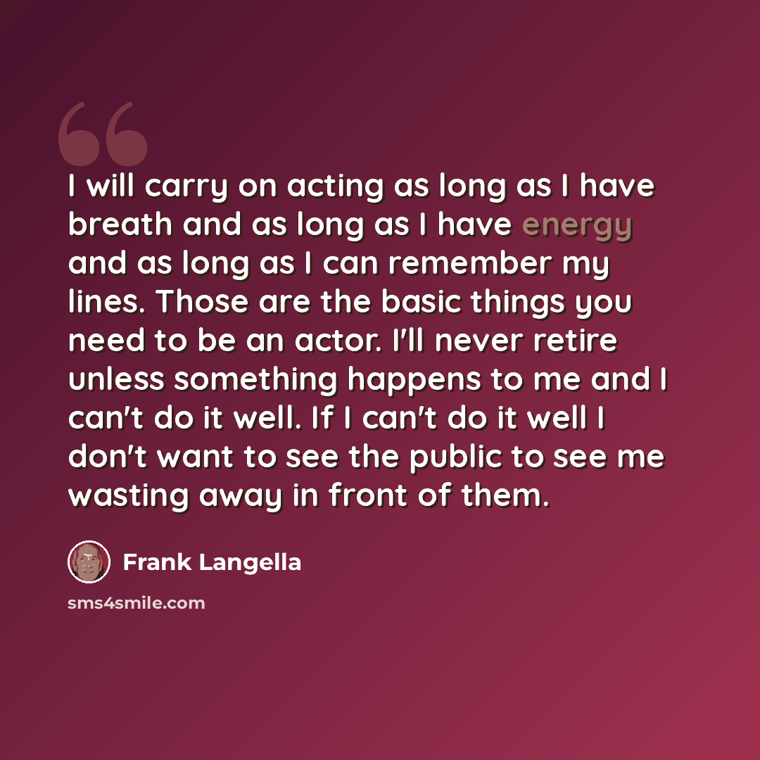 “I will carry on acting as long as I have breath and as long as I have energy and as long as I can remember my lines. Those are the basic things you need to be an actor. I'll never retire unless something happens to me and I can't do it well. If I can't do it well I don't want to see the public to…” quote by Frank Langella