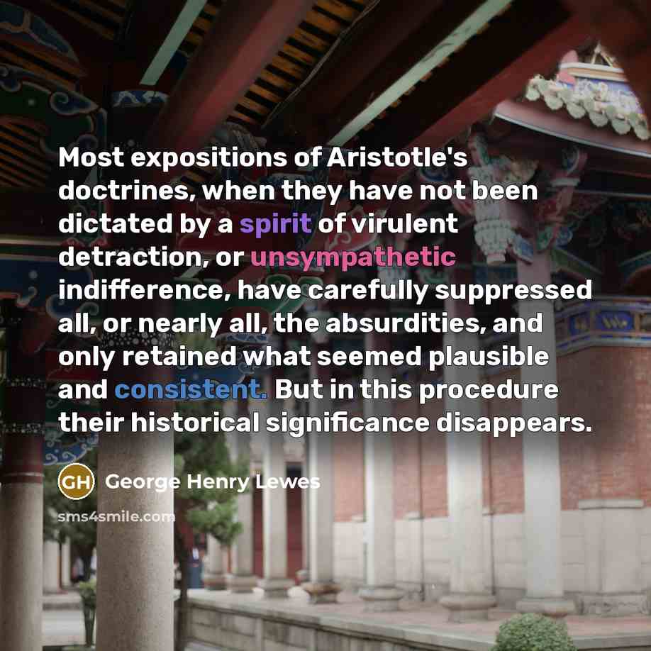 “Most expositions of Aristotle's doctrines, when they have not been dictated by a spirit of virulent detraction, or unsympathetic indifference, have carefully suppressed all, or nearly all, the absurdities, and only retained what seemed plausible and consistent. But in this procedure their…” quote by George Henry Lewes