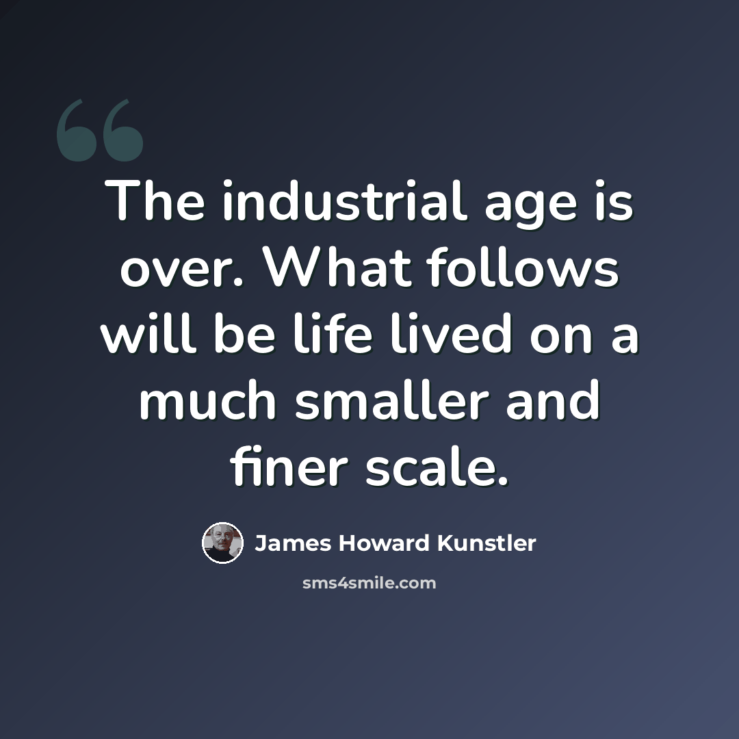 “The industrial age is over. What follows will be life lived on a much smaller and finer scale.” quote by James Howard Kunstler