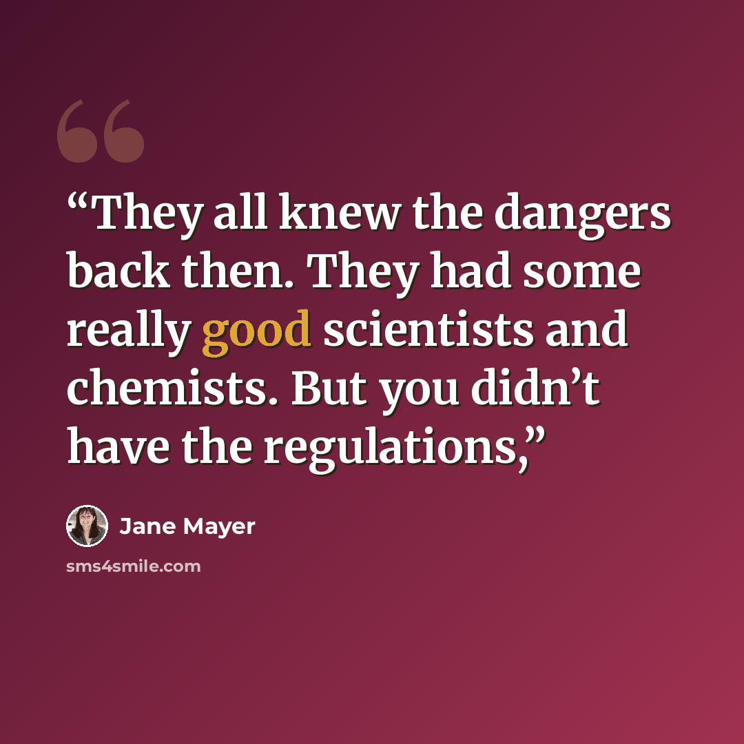 “They all knew the dangers back then. They had some really good scientists and chemists. But you didn’t have the regulations,” quote by Jane Mayer